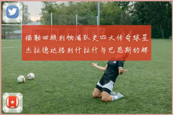 福勒回顾利物浦队史四大传奇球星杰拉德达格利什拉什与巴恩斯的辉煌成就