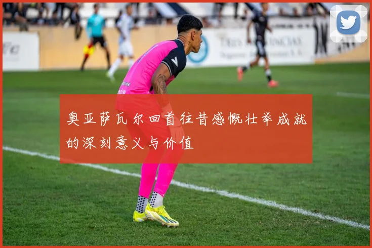 奥亚萨瓦尔回首往昔感慨壮举成就的深刻意义与价值